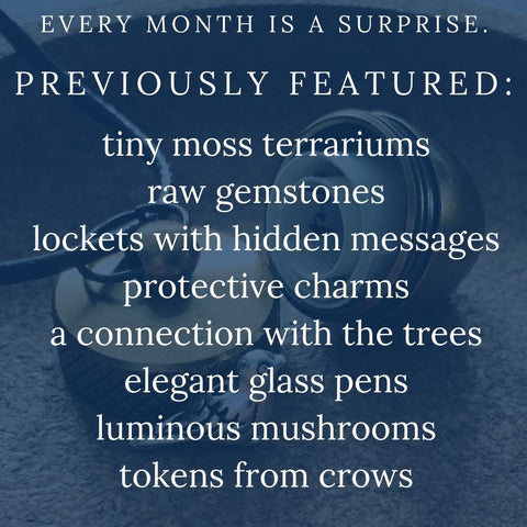 Every month is surprise, but previous boxes have featured: •	Tiny moss terrariums •	Raw gemstones •	Lockets with hidden messages •	Protective charms •	A connection with the trees •	Elegant glass pens •	Luminous mushrooms •	Tokens from crows