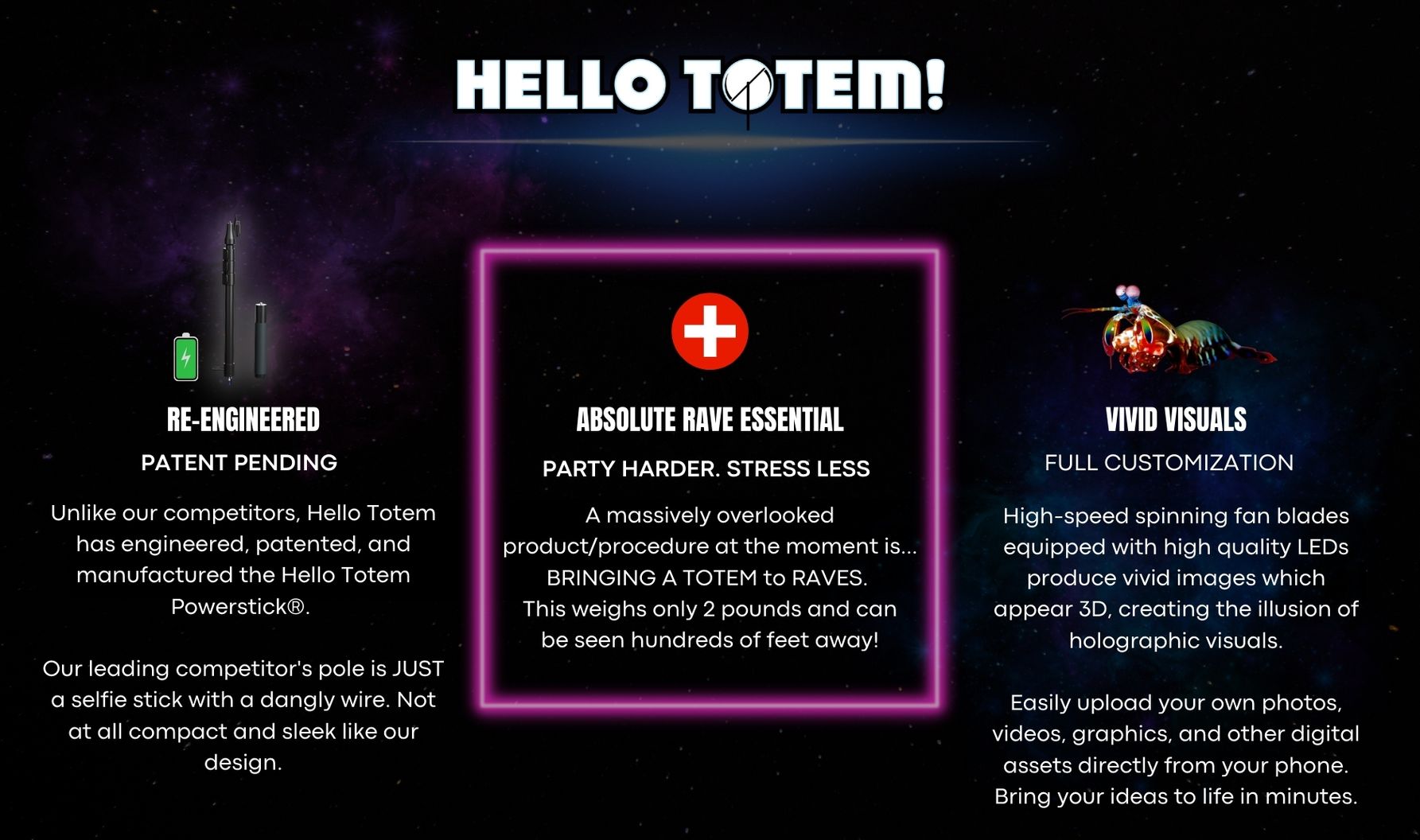  RE-ENGINEERED Unlike our competitors, Hello Totem has engineered, patented, and manufactured the Hello Totem Powerstick®. Other competitors pole is JUST a selfie stick with a dangly wire. Not at all compact and sleek. PATENT PENDING  ABSOLUTE RAVE ESSENTIAL A massively overlooked product/procedure at the moment is... BRINGING A TOTEM to RAVES. This weighs only 2 pounds and can be seen hundreds of feet away! "PARTY HARDER, STRESS LESS"  VIVID VISUALS High-speed spinning fan blades equipped with high quality LEDs produce vivid images which APPEAR 3D HOLOGRAPHIC.  Easily upload your own photos, videos, graphics, and other digital assets directly from your phone in minutes. FULL CUSTOMIZATION  YOU NEED A RAVE TOTEM HERE'S WHY...  WHY HELLO TOTEM®IS AN ABSOLUTE RAVE ESSENTIAL  1. Hello Totem can help your friends find you in a crowd! 2. Use your totem to show support for your favorite artists, it will also help them see you! 3. Visually communicate custom messages from hundreds of feet away! 4. Make yourself approachable and connect with others!  WHY HELLO TOTEM®MAKES THE BEST RAVE TOTEMS Our totems are compact and portable.  How? Our sticks are telescopic, meaning they collapse and extend!  You can easily disassemble all of the parts of your totem and bring it in a backpack.  Phew, that was easy ✅  1 Hologram Totem Unlimited Visuals  Ready to Join Our Rave Community?  Follow us on social media!