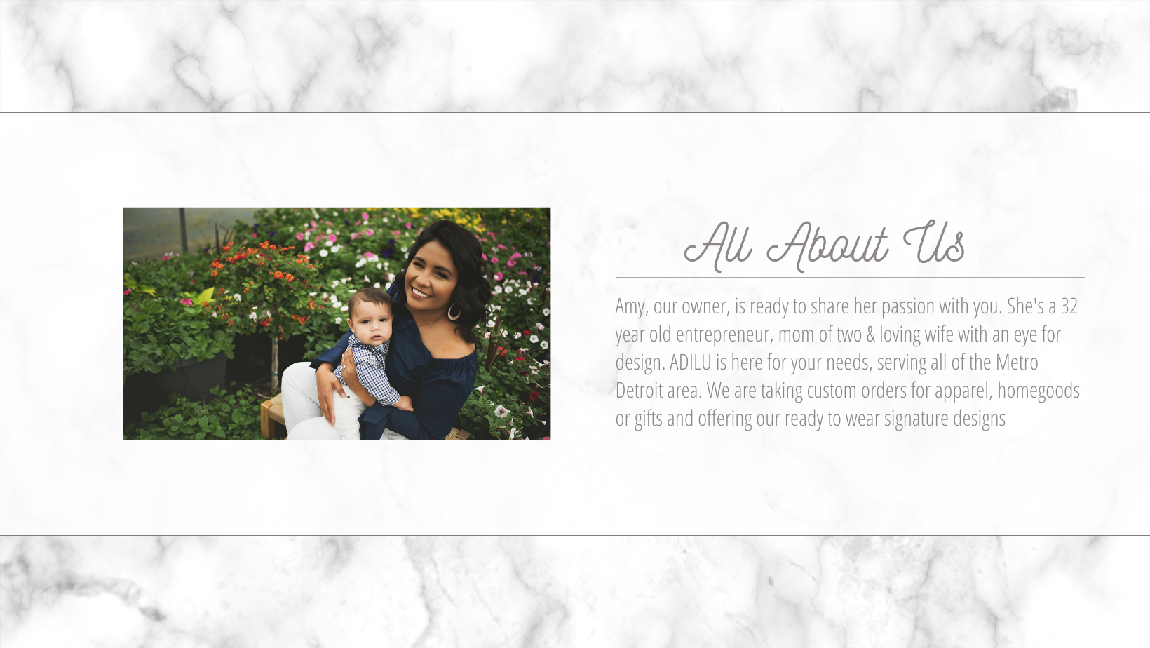 Amy, our owner, is ready to share her passion with you. She's a 32 year old entrepreneur, mom of two & loving wife with an eye for design. ADILU is here for your needs, serving all of the Metro Detroit area. We are taking custom orders for apparel, homegoods or gifts and offering our ready to wear signature designs