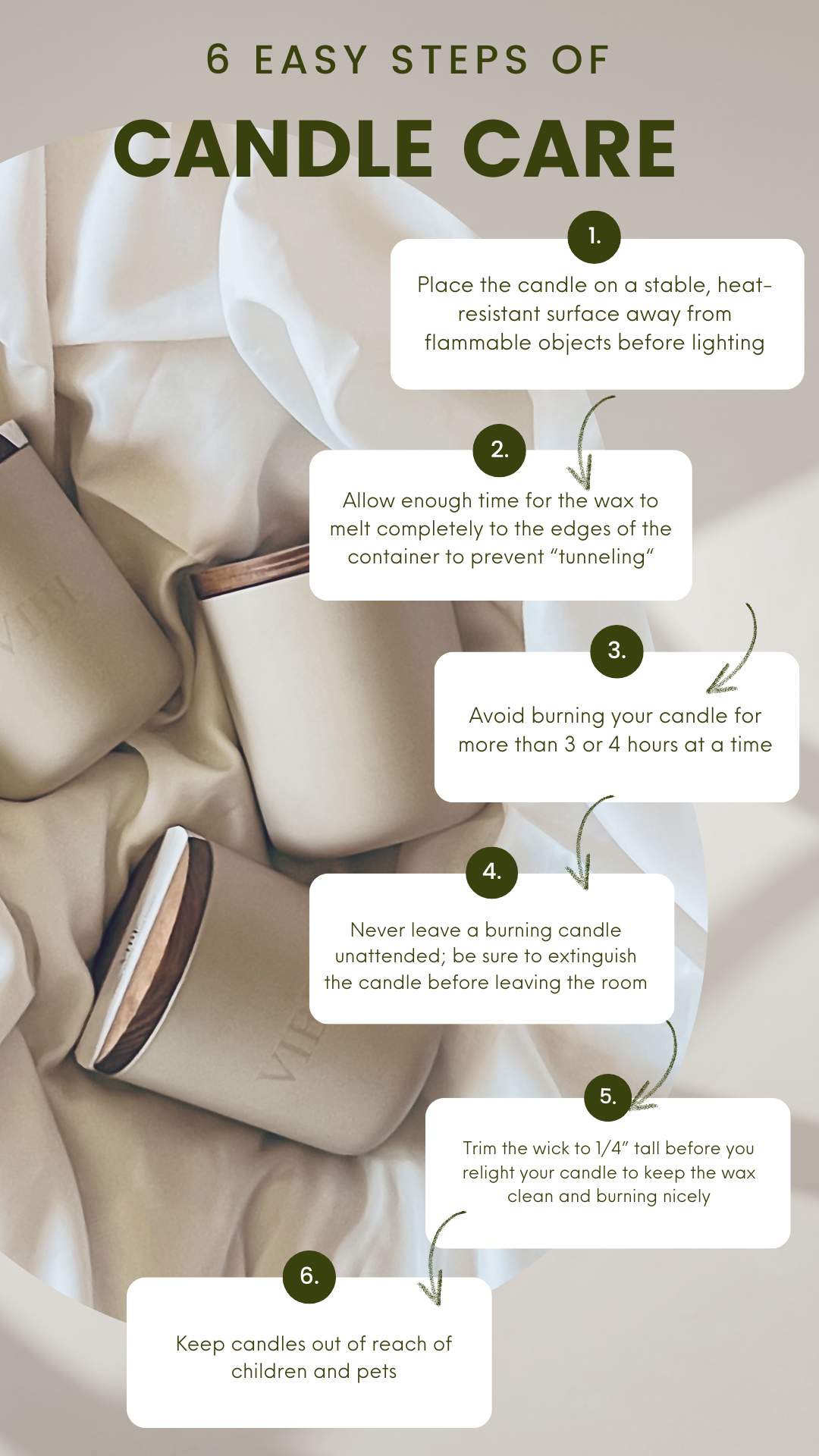 here are 6 easy steps to  proper candle care Place candle on a stable, heat resistant surface away from flammable objects before lighting,Allow enough time for the wax to melt completely to the edges of the container to prevent “tunneling“,Avoid burning your candle for more than 3 or 4 hours at a time,Never leave a burning candle unattended; be sure to extinguish the candle before leaving the room,FIVE Trim the wick to 1/4” tall before you relight your candle to keep the wax clean and burning nicely,Keep candles out of reach of children and pets