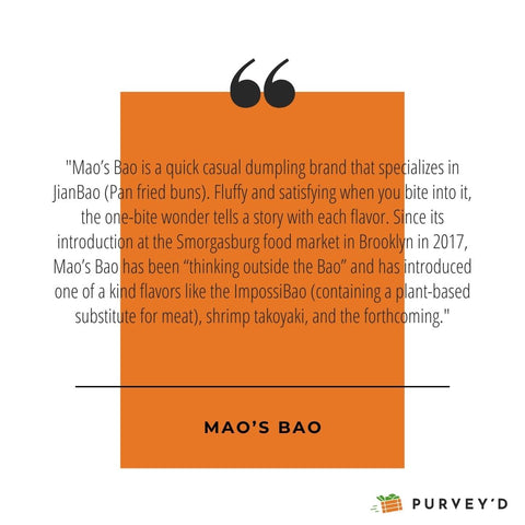 "Mao’s Bao is a quick casual dumpling brand that specializes in JianBao (Pan fried buns). Fluffy and satisfying when you bite into it, the one-bite wonder tells a story with each flavor. Since its introduction at the Smorgasburg food market in Brooklyn in 2017, Mao’s Bao has been “thinking outside the Bao” and has introduced one of a kind flavors like the ImpossiBao (containing a plant-based substitute for meat), shrimp takoyaki, and the forthcoming."