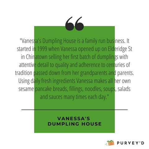 "Vanessa's Dumpling House is a family run business. It started in 1999 when Vanessa opened up on Elderidge St in Chinatown selling her first batch of dumplings with attentive detail to quality and adherence to centuries of tradition passed down from her grandparents and parents. Using daily fresh ingredients Vanessa makes all her own sesame pancake breads, fillings, noodles, soups, salads and sauces many times each day."