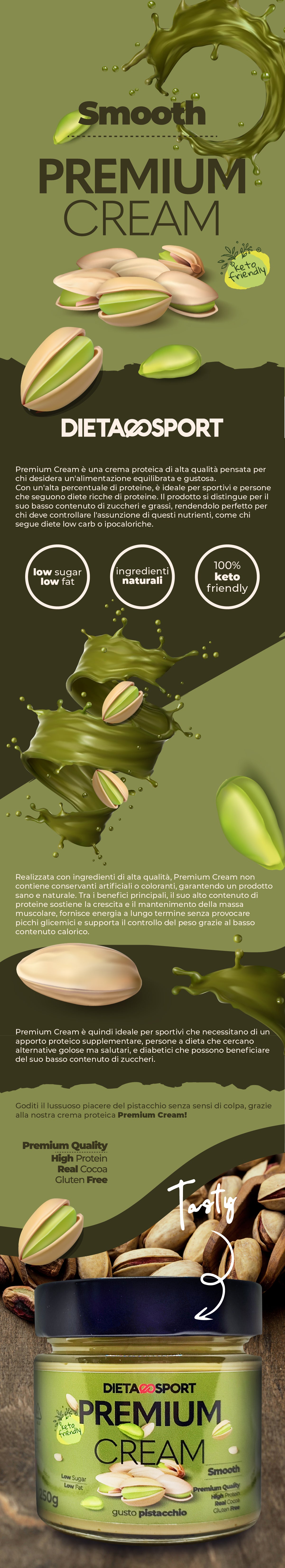 Premium Cream Pistacchio Dietaesport - caratteristiche e utilizzo La Premium Cream Pistacchio Dietaesport è una crema spalmabile dietetica, che utilizza veri pistacchi, contiene pochissimo zucchero e una buona distribuzione di proteine (22%) e grassi (33%). Dei 38g di carboidrati, 32g sono polioli, per cui non vengono assimilati integralmente. Cos'è la Premium Cream Pistacchio Dietaesport e i suoi benefici La Premium Cream al Pistacchio è una crema iperproteica e con zero zuccheri, ottima per regimi dietetici tipici di uno sportivo oppure con chi debba rispettare delle restrizioni alimentari. Sia per diete chetogeniche, quindi povere di carboidrati, sia per un'alimentazione iperproteica, con il suo 22% di proteine dal siero del latte, la Premium Cream Pistacchio costituisce una soluzione bilanciata per sostituire le creme proteiche spalmabili di frutta secca che si trovano nella grande distribuzione. Questa crema utilizza autentici pistacchi, è cremosa, priva di glutine e, soprattutto, è incredibilmente buona. Come e quando utilizzare la Premium Cream Pistacchio Dietaesport La Premium Cream al Pistacchio è ottima sul pane, per uno spuntino o una colazione di estrema soddisfazione, ma si può utilizzare anche per crostate, biscotti o creme di farcitura. Ottima in un cannolo, insieme alla ricotta di pecora, è utilizzabile anche per condimenti salati. L'utilizzo deve sempre essere controllato, perché si tratta comunque di un alimento molto nutriente.