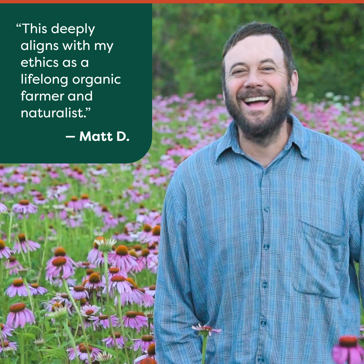 This deeply aligns with my ethics as a lifelong organic farmer and naturalist. - Matt D.