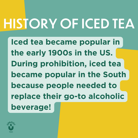 Title: HISTORY OF ICED TEA Text: Iced tea became popular in the early 1900s in the US. During prohibition, iced tea became popular in the South because people needed to replace their go-to alcoholic beverage!