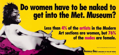 Do women have to be naked to get into the Met. Museum? Less than 4% of the artists in the Modern Art sections are women, but 76% of the nudes are female. (Statistics from the Metropolitan Museum of Art, New York City, 2011, via Guerrilla Girls)