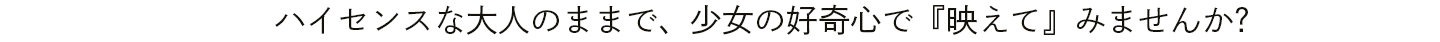 ハイセンスな大人のままで、少女の好奇心で『映えて』みませんか?
