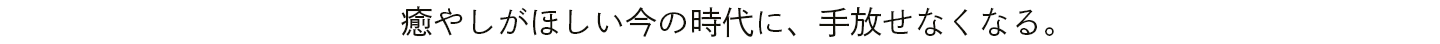 癒やしがほしい今の時代に、手放せなくなる。