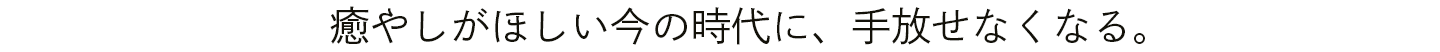 癒やしがほしい今の時代に、手放せなくなる。