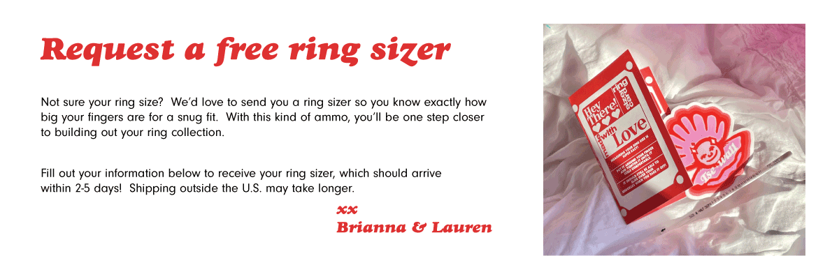 Not sure your ring size? We’d love to send you a ring sizer so you know exactly how big your fingers are for a snug fit. With this kind of ammo, you’ll be one step closer to building out your ring collection.  Fill out your information below to receive your own ring sizer, which should arrive within 2-5 days! Shipping outside the U.S. may take longer! 