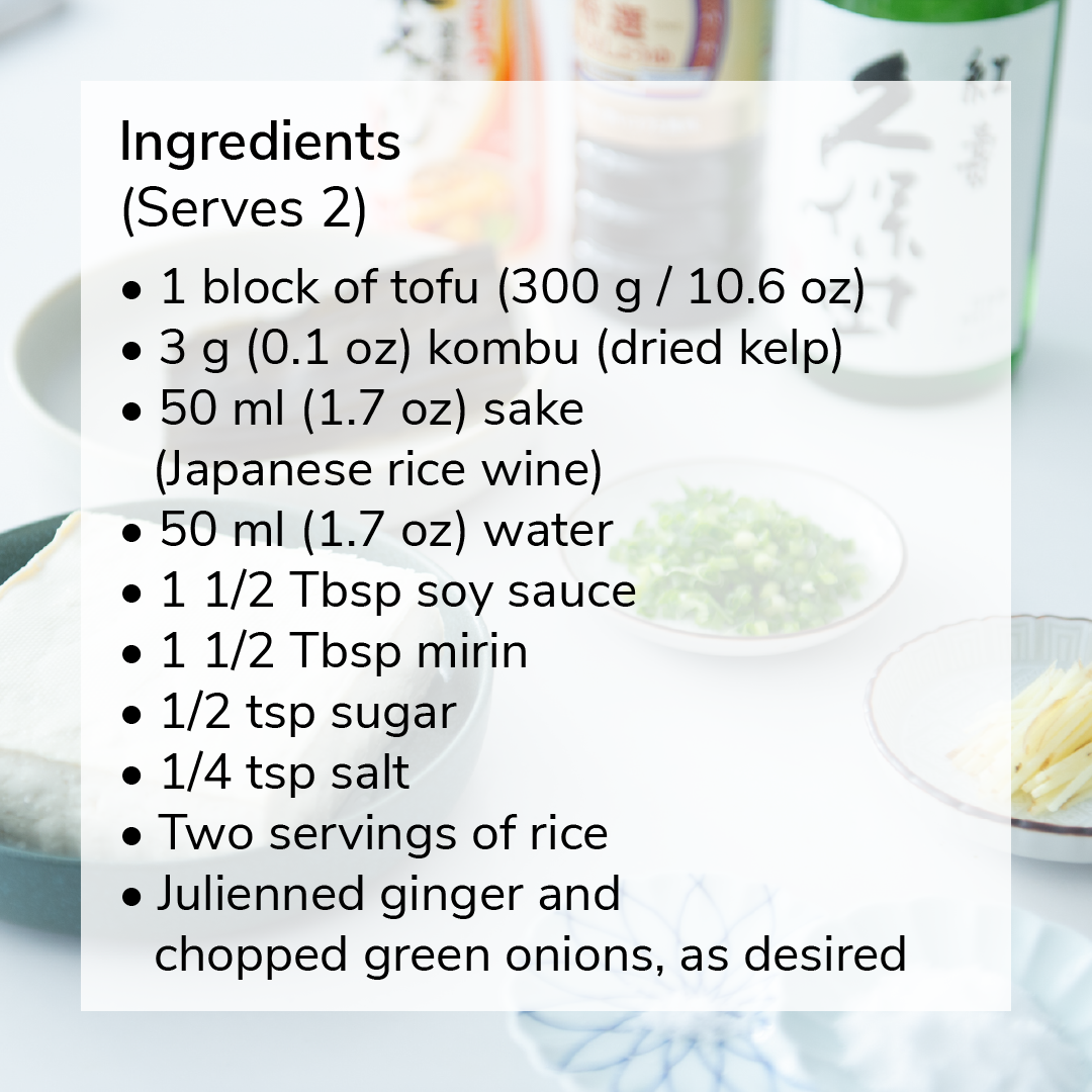 Ingredients (serves 2): 1 block of tofu (300 g / 10.6 oz), 3 g (0.1 oz) kombu (dried kelp),  50 ml (1.7 oz)  sake (Japanese rice wine),  50 ml (1.7 oz) water,  1 1/2 Tbsp soy sauce, 1 1/2 Tbsp mirin, 1/2 tsp sugar, 1/4 tsp salt,  Two servings of rice, Julienned ginger and chopped green onions, as desired