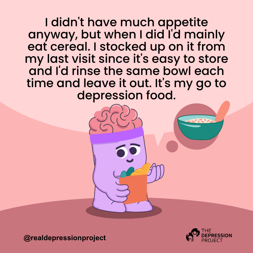 I didn't have much appetite anyway, but when I did I'd mainly eat cereal. I stocked up on it from my last visit since it's easy to store and I'd rinse the same bowl each time and leave it out. It's my go to depression food.