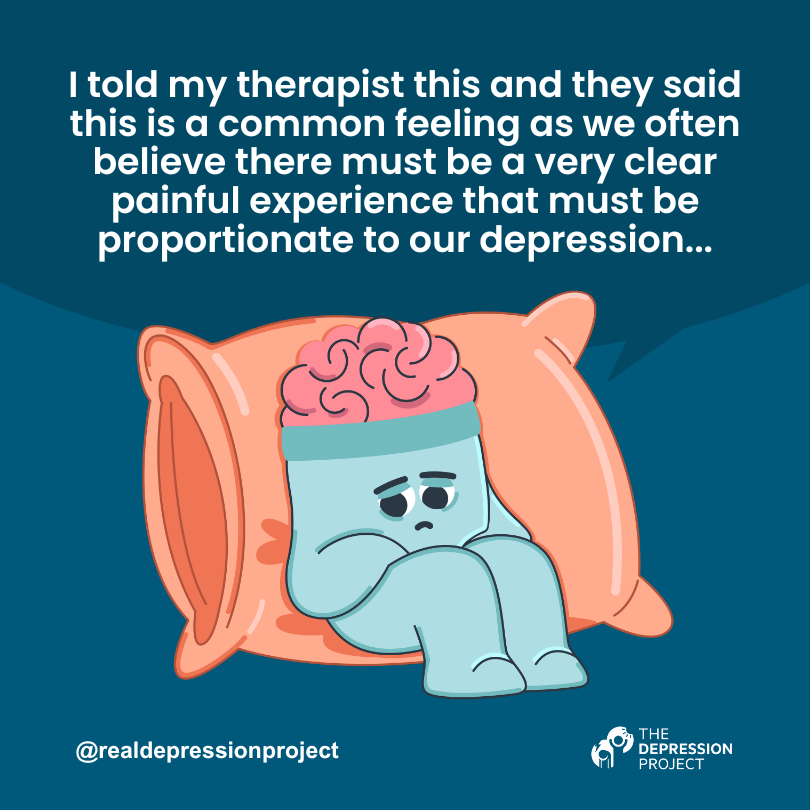 I told my therapist this and they said this is a common feeling as we often believe there must be a very clear painful experience that must be proportionate to our depression...