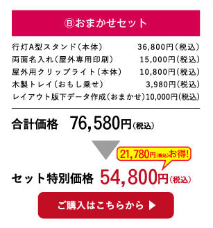 B.おまかせセット
行灯A型スタンド（本体）　　　　26,800円（税込）
両面名入れ（屋外専用印刷）　　　15,000円(税込)
屋外用クリップライト（本体）　　10,800円(税込)
木製トレイ（おもし乗せ）　　　　　3,980円(税込)
レイアウト版下データ作成（おまかせ）10,000円(税込)
合計価格　66,580円（税込）→セット特別価格  49,800円（税込）
ご購入はこちらから