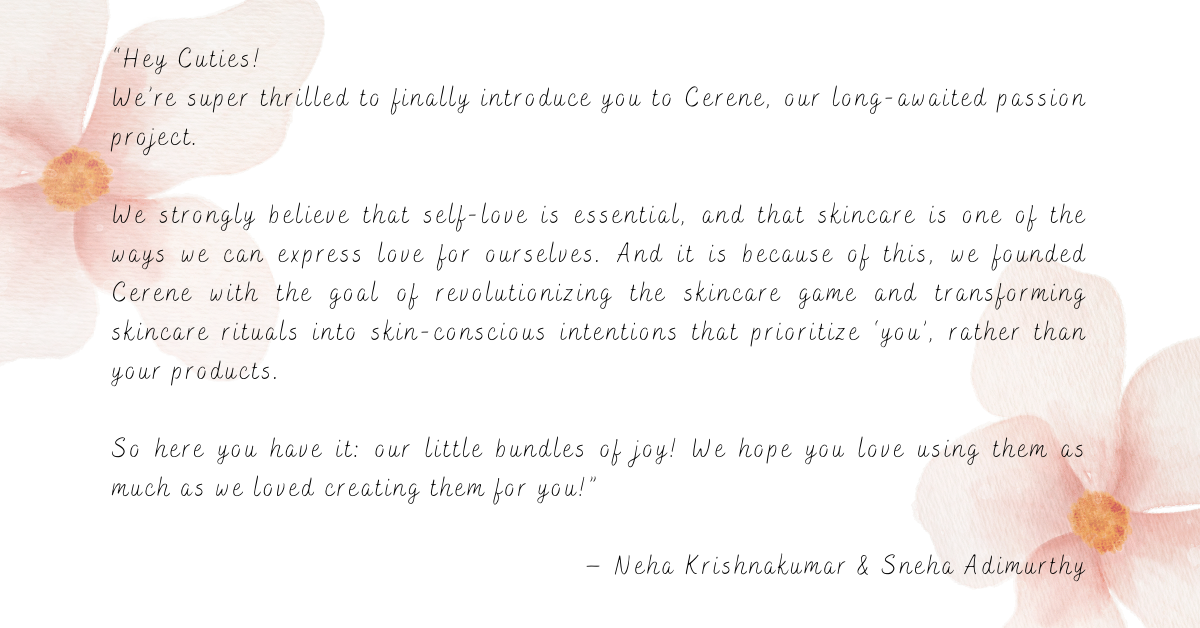 A note from our founders: “Hey Cuties! We’re super thrilled to finally introduce you to Cerene, our long-awaited passion project. We strongly believe that self-love is essential, and that skincare is one of the ways we can express love for ourselves. And it is because of this, we founded Cerene with the goal of revolutionizing the skincare game and transforming skincare rituals into skin-conscious intentions that prioritize ‘you’, rather than your products. So here you have it: our little bundles of joy! We hope you love using them as much as we loved creating them for you!” – Neha Krishnakumar & Sneha Adimurthy