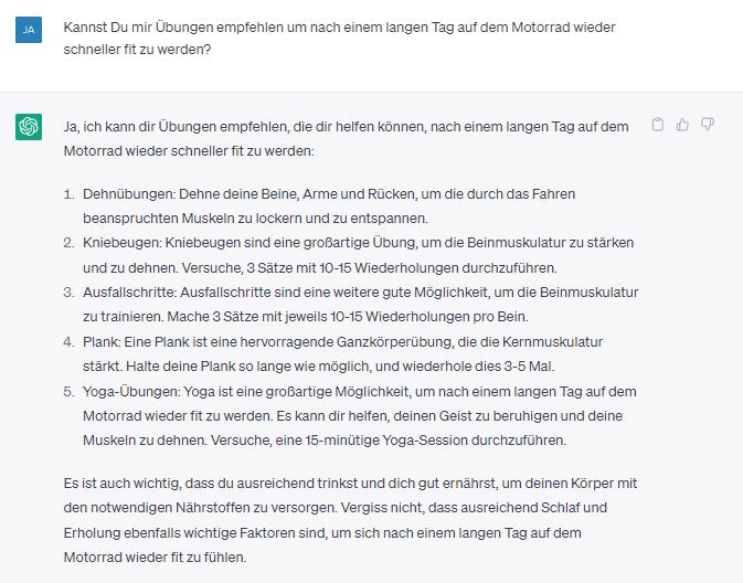 Kannst Du mir Übungen empfehlen um nach einem langen Tag auf dem Motorrad wieder schneller fit zu werden? Ja, ich kann dir Übungen empfehlen, die dir helfen können, nach einem langen Tag auf dem  Motorrad wieder schneller fit zu werden:  1.	Dehnübungen: Dehne deine Beine, Arme und Rücken, um die durch das Fahren beanspruchten Muskeln zu lockern und zu entspannen.  2.	Kniebeugen: Kniebeugen sind eine großartige Übung, um die Beinmuskulatur zu stärken und zu dehnen. Versuche, 3 Sätze mit 10-15 Wiederholungen durchzuführen.  3.	Ausfallschritte: Ausfallschritte sind eine weitere gute Möglichkeit, um die Beinmuskulatur zu trainieren. Mache 3 Sätze mit jeweils 10-15 Wiederholungen pro Bein.  4.	Plank: Eine Plank ist eine hervorragende Ganzkörperübung, die die Kernmuskulatur stärkt. Halte deine Plank so lange wie möglich, und wiederhole dies 3-5 Mal.  5.	Yoga-Übungen: Yoga ist eine großartige Möglichkeit, um nach einem langen Tag auf dem Motorrad wieder fit zu werden. Es kann dir helfen, deinen Geist zu beruhigen und deine Muskeln zu dehnen. Versuche, eine 15-minütige Yoga-Session durchzuführen.  Es ist auch wichtig, dass du ausreichend trinkst und dich gut ernährst, um deinen Körper mit  den notwendigen Nährstoffen zu versorgen. Vergiss nicht, dass ausreichend Schlaf und  Erholung ebenfalls wichtige Faktoren sind, um sich nach einem langen Tag auf dem  Motorrad wieder fit zu fühlen.