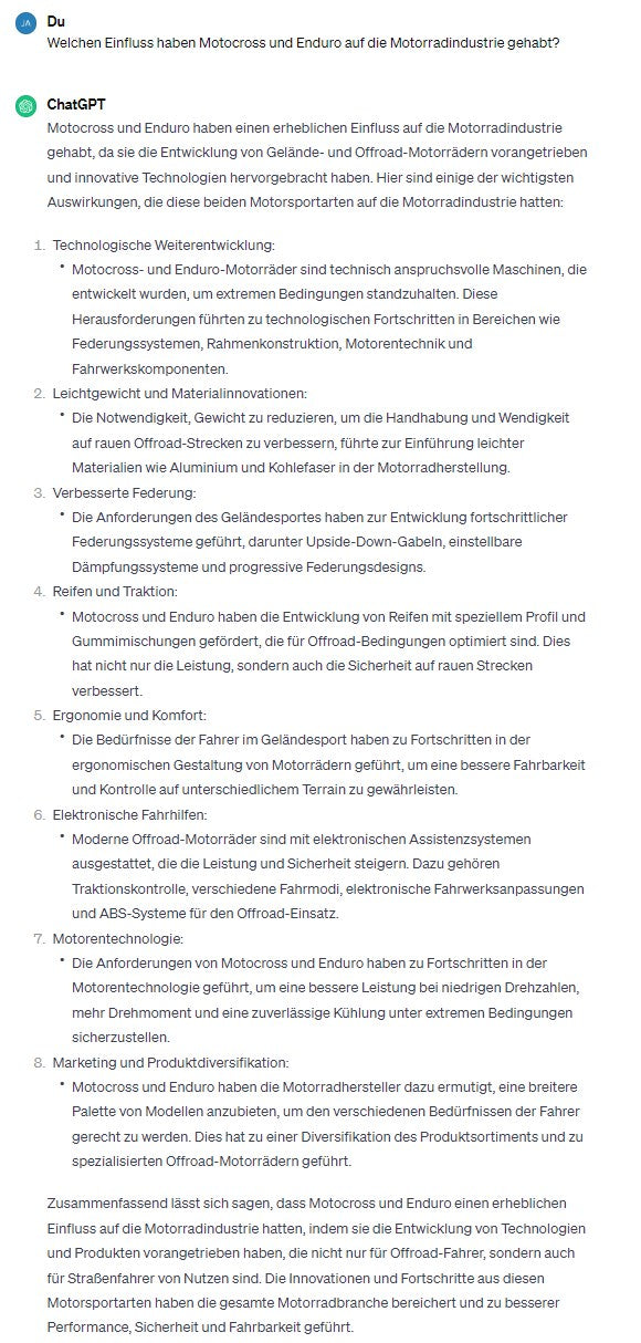 Welchen Einfluss haben Motocross und Enduro auf die Motorradindustrie gehabt?  -  Motocross und Enduro haben einen erheblichen Einfluss auf die Motorradindustrie gehabt, da sie die Entwicklung von Gelände- und Offroad-Motorrädern vorangetrieben und innovative Technologien hervorgebracht haben. Hier sind einige der wichtigsten Auswirkungen, die diese beiden Motorsportarten auf die Motorradindustrie hatten:  1.	Technologische Weiterentwicklung:  *	Motocross- und Enduro-Motorräder sind technisch anspruchsvolle Maschinen, die entwickelt wurden, um extremen Bedingungen standzuhalten. Diese Herausforderungen führten zu technologischen Fortschritten in Bereichen wie Federungssystemen, Rahmenkonstruktion, Motorentechnik und Fahrwerkskomponenten.  2.	Leichtgewicht und Materialinnovationen:  *	Die Notwendigkeit, Gewicht zu reduzieren, um die Handhabung und Wendigkeit auf rauen Offroad-Strecken zu verbessern, führte zur Einführung leichter Materialien wie Aluminium und Kohlefaser in der Motorradherstellung.  3.	Verbesserte Federung:  *	Die Anforderungen des Geländesportes haben zur Entwicklung fortschrittlicher Federungssysteme geführt, darunter Upside-Down-Gabeln, einstellbare Dämpfungssysteme und progressive Federungsdesigns.  4.	Reifen und Traktion:  *	Motocross und Enduro haben die Entwicklung von Reifen mit speziellem Profil und Gummimischungen gefördert, die für Offroad-Bedingungen optimiert sind. Dies hat nicht nur die Leistung, sondern auch die Sicherheit auf rauen Strecken verbessert.  5.	Ergonomie und Komfort:  *	Die Bedürfnisse der Fahrer im Geländesport haben zu Fortschritten in der ergonomischen Gestaltung von Motorrädern geführt, um eine bessere Fahrbarkeit und Kontrolle auf unterschiedlichem Terrain zu gewährleisten.  6.	Elektronische Fahrhilfen:  *	Moderne Offroad-Motorräder sind mit elektronischen Assistenzsystemen ausgestattet, die die Leistung und Sicherheit steigern. Dazu gehören Traktionskontrolle, verschiedene Fahrmodi, elektronische Fahrwerksanpassungen und ABS-Systeme für den Offroad-Einsatz.  7.	Motorentechnologie:  *	Die Anforderungen von Motocross und Enduro haben zu Fortschritten in der Motorentechnologie geführt, um eine bessere Leistung bei niedrigen Drehzahlen, mehr Drehmoment und eine zuverlässige Kühlung unter extremen Bedingungen sicherzustellen.  8.	Marketing und Produktdiversifikation:  *	Motocross und Enduro haben die Motorradhersteller dazu ermutigt, eine breitere Palette von Modellen anzubieten, um den verschiedenen Bedürfnissen der Fahrer gerecht zu werden. Dies hat zu einer Diversifikation des Produktsortiments und zu spezialisierten Offroad-Motorrädern geführt.  Zusammenfassend lässt sich sagen, dass Motocross und Enduro einen erheblichen Einfluss auf die Motorradindustrie hatten, indem sie die Entwicklung von Technologien und Produkten vorangetrieben haben, die nicht nur für Offroad-Fahrer, sondern auch für Straßenfahrer von Nutzen sind. Die Innovationen und Fortschritte aus diesen Motorsportarten haben die gesamte Motorradbranche bereichert und zu besserer Performance, Sicherheit und Fahrbarkeit geführt.