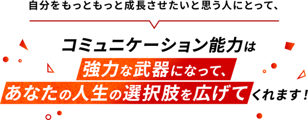 自分をもっともっと成長させたいと思う人にとって、コミュニケーション能力は強力な武器になって、あなたの人生の選択脈を広げてくれます！