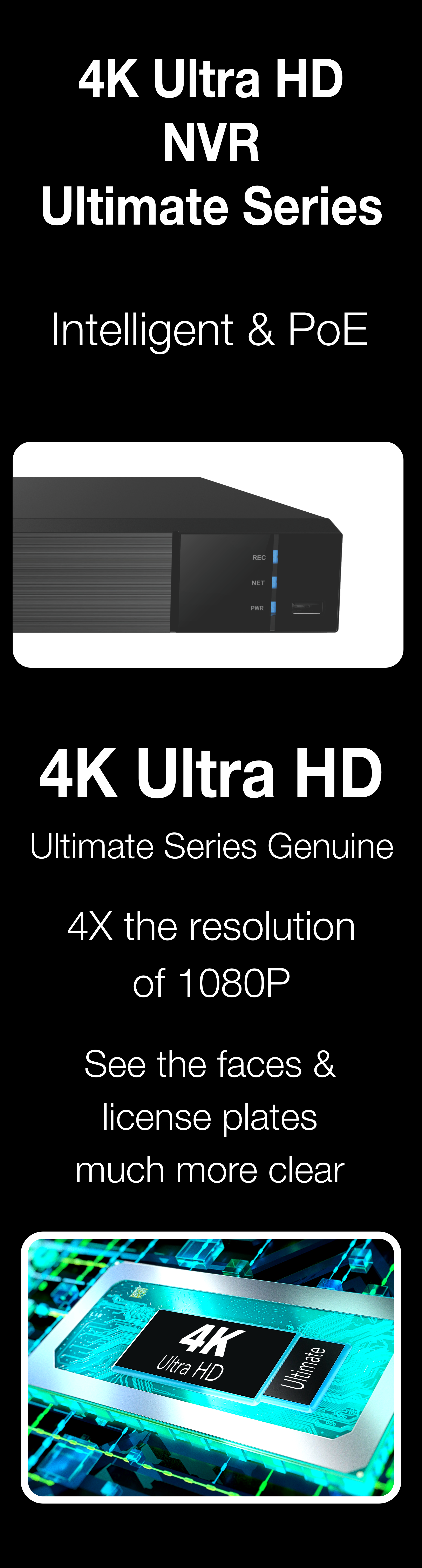 Elder 4K NVR security PoE 8MP Ultimate-I series supports IP cameras up to 4K Ultra HD 8MP resolution. It's 8 megapixel Ultra HD 4x the resolution of full HD 1080p.