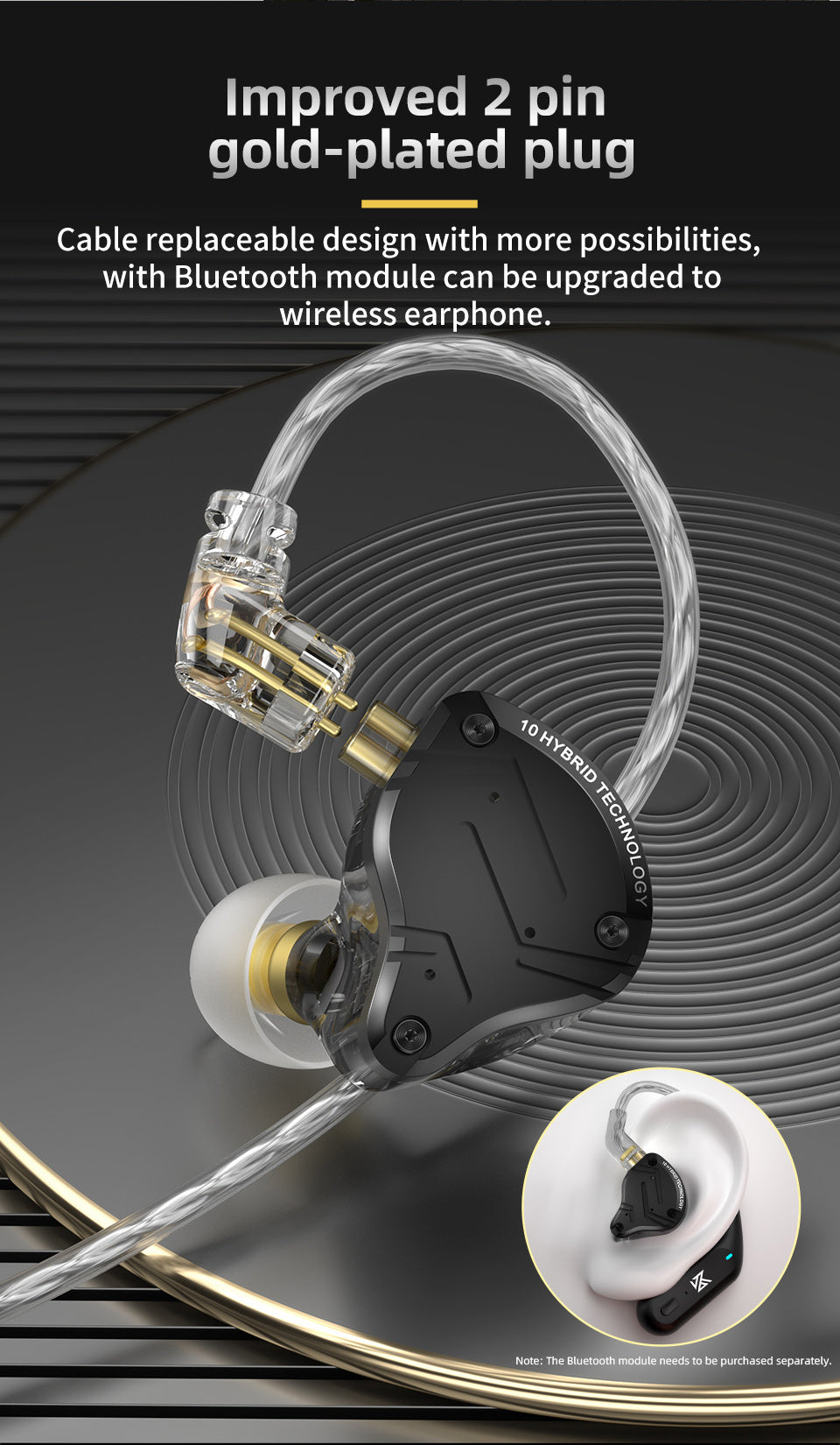 Improved 2 pin gold-plated plug Cable replaceable design with more possibilities, with Bluetooth module can be upgraded to wireless earphone.