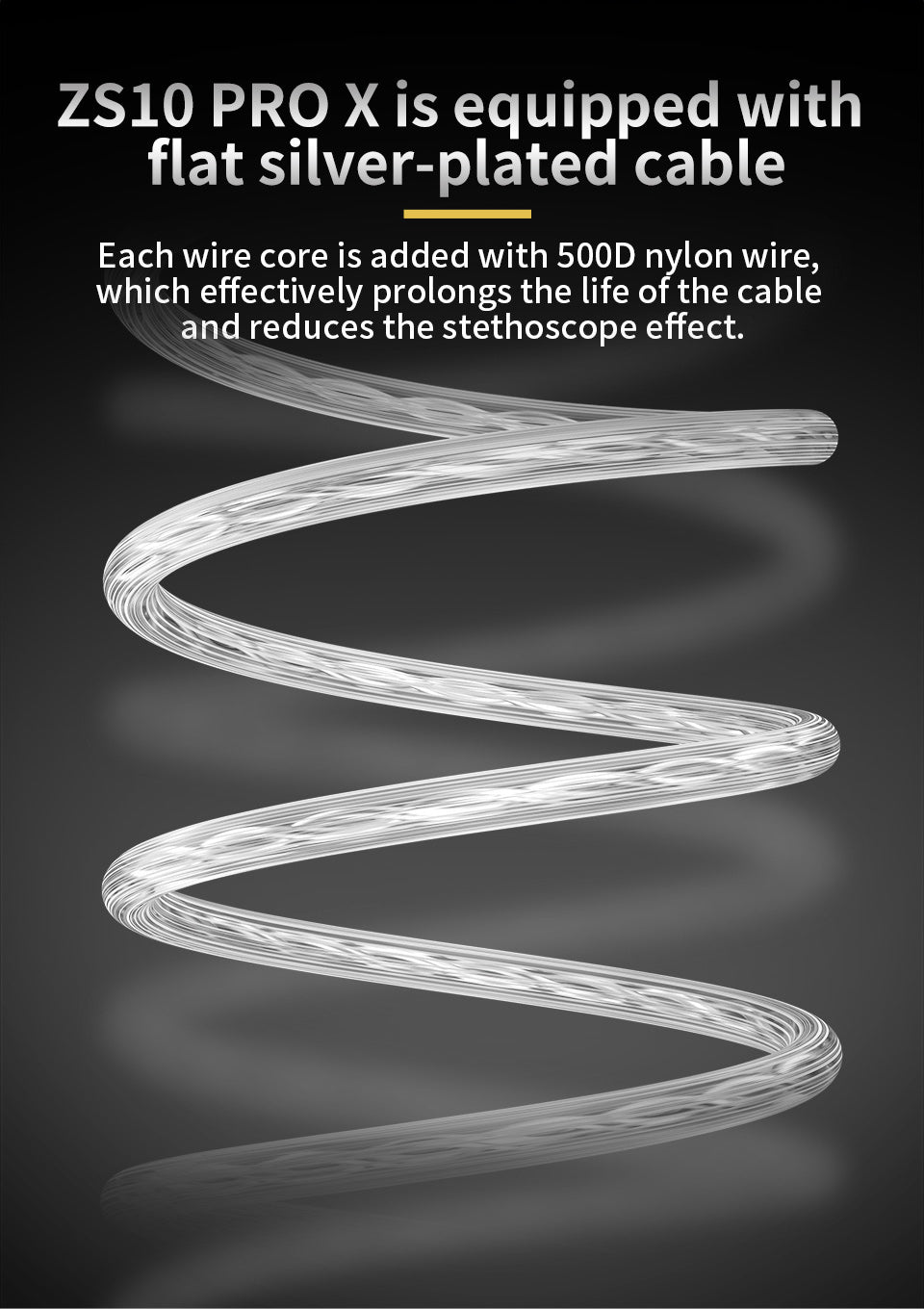ZS10 PRO X is equipped with flat silver-plated cable Each wire core is added with 500D nylon wire, which effectively prolongs the life of the cable and reduces the stethoscope effect.