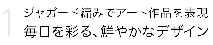 Point 1．ジャガード編みでアート作品を表現 毎日を彩る、鮮やかなデザイン