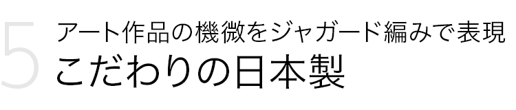 Point 5．アート作品の機微をジャガード編みで表現 こだわりの日本製