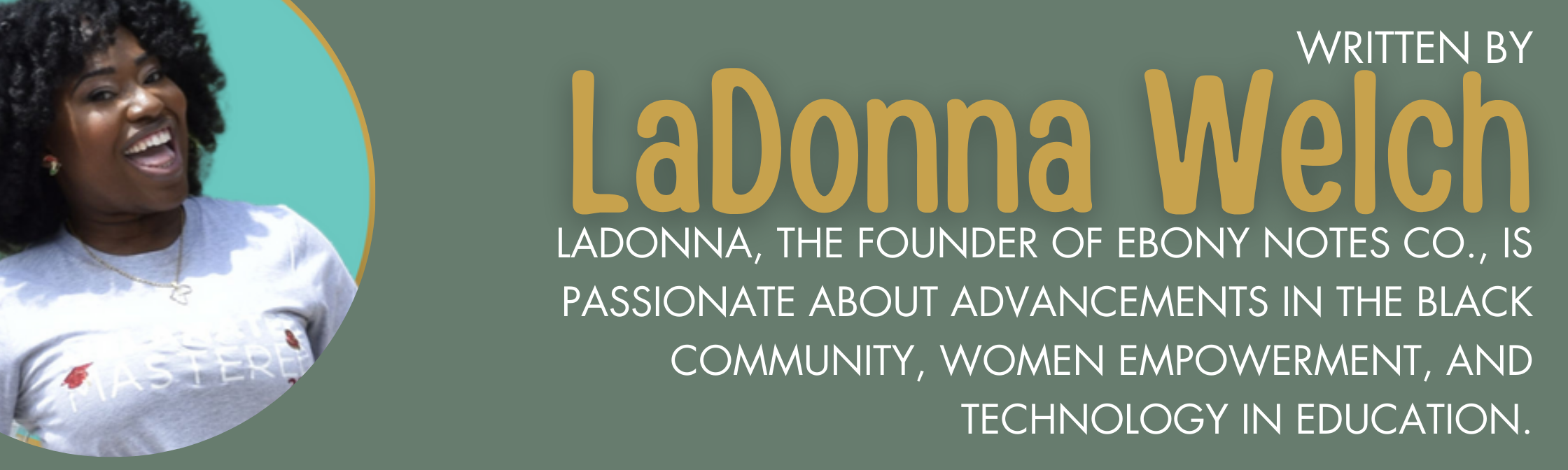 LADONNA Welch, the founder of ebony notes co., IS PASSIONATE ABOUT advancements in THE BLACK COMMUNITY, women empowerment, AND TECHNOLOGY IN EDUCATION.