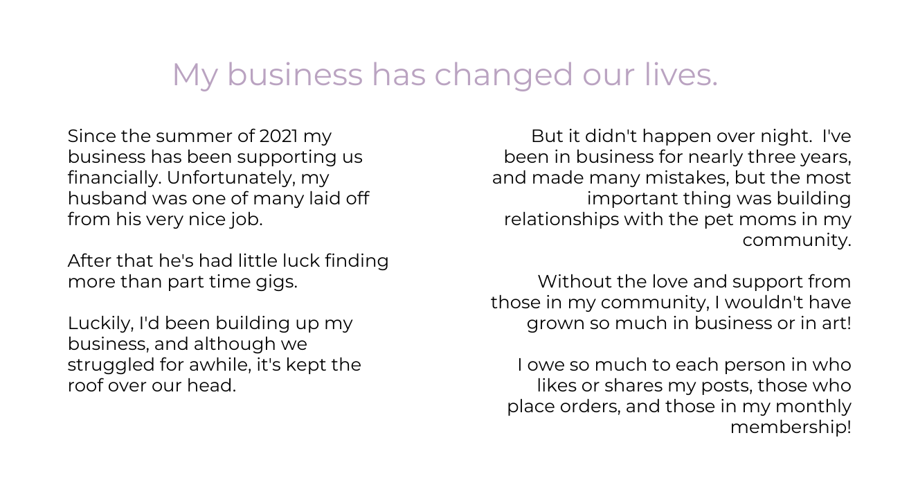 My business has changed our lives. Since the summer of 2021 my business has been supporting us financially. Unfortunately, my husband was one of many laid off from his very nice job.  After that he's had little luck finding more than part time gigs.  Luckily, I'd been building up my business, and although we struggled for awhile, it's kept the roof over our head. But it didn't happen over night.  I've been in business for nearly three years, and made many mistakes, but the most important thing was building relationships with the pet moms in my community.  Without the love and support from those in my community, I wouldn't have grown so much in business or in art!  I owe so much to each person in who likes or shares my posts, those who place orders, and those in my monthly membership!