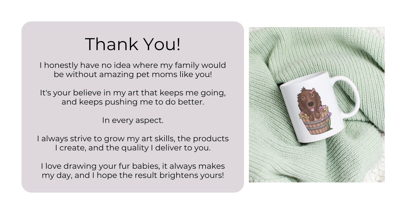Thank You! I honestly have no idea where my family would be without amazing pet moms like you!  It's your believe in my art that keeps me going, and keeps pushing me to do better.  In every aspect.  I always strive to grow my art skills, the products I create, and the quality I deliver to you.  I love drawing your fur babies, it always makes my day, and I hope the result brightens yours!