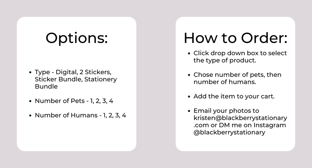 Options:Type - Digital, 2 Stickers, Sticker Bundle, Stationery Bundle  Number of Pets - 1, 2, 3, 4  Number of Humans - 1, 2, 3, 4. How to Order: Click drop down box to select the type of product.  Chose number of pets, then number of humans.  Add the item to your cart.  Email your photos to kristen@blackberrystationary .com or DM me on Instagram @blackberrystationary