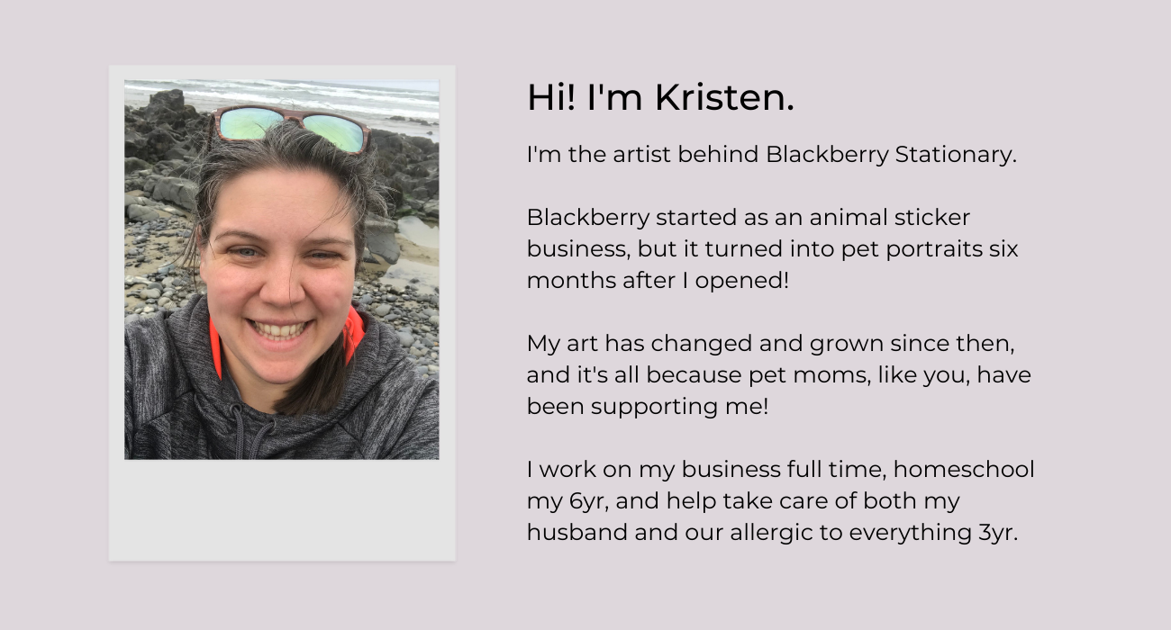 Hi I'm Kristen! I'm the artist behind Blackberry Stationary.  Blackberry started as an animal sticker business, but it turned into pet portraits six months after I opened!  My art has changed and grown since then, and it's all because pet moms, like you, have been supporting me!  I work on my business full time, homeschool my 6yr, and help take care of both my husband and our allergic to everything 3yr. 