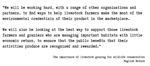 Text: ”We will be working hard, with a range of other organisations and partners, to find ways to help livestock farmers make the most of the environmental credentials of their product in the marketplace.   We will also be looking at the best way to support those livestock farmers and graziers who are managing important habitats with little economic return, to ensure that the public benefits that their activities produce are recognised and rewarded.”