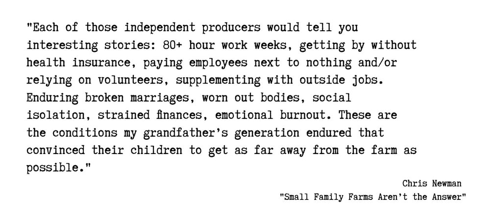 Quote from 'Small Family Farms Aren’t the Answer' by Chris Newman; "Each of those independent producers would tell you interesting stories: 80-hour (or more) workweeks, getting by without health insurance, paying employees next to nothing, and/or relying on volunteers, supplementing with outside jobs. Enduring broken marriages, worn-out bodies, social isolation, strained finances, emotional burnout. These are the conditions my grandfather’s generation endured that convinced their children to get as far away from the farm as possible." 