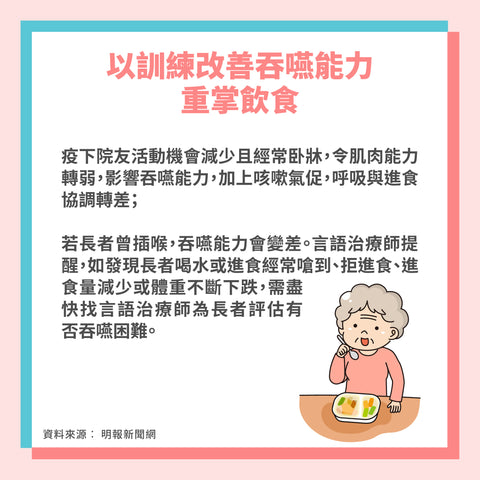 以訓練改善吞嚥能力  重掌飲食​  疫下院友活動機會減少且經常卧牀，令肌肉能力轉弱，影響吞嚥能力，加上咳嗽氣促，呼吸與進食協調轉差；​  ​若長者曾插喉，吞嚥能力會變差。言語治療師提醒，如發現長者喝水或進食經常嗆到、拒進食、進食量減少或體重不斷下跌，需盡快找言語治療師為長者評估有否吞嚥困難。​