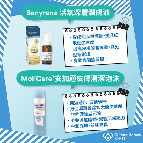 Sanyrene 活氧深層潤膚油​: 形成油脂保護層，提升細胞更生速度、提高皮膚的含氧量，避免壓瘡形成​、有助恢復脂質膜。MoliCare®安加適皮膚清潔泡沫: 無須過水，方便省時​、方便清潔會陰如大便失禁所致的硬垢型污物、避免過度磨擦，減輕肌膚壓力、中和異味，辟味除臭