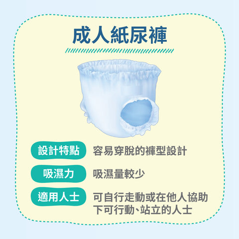 成人紙尿褲，褲型設計令穿脫過程更為容易，較輕巧貼身，穿著更為舒適；唯吸濕量較少，適合自理能力較高、或可自行走動的長輩使用。