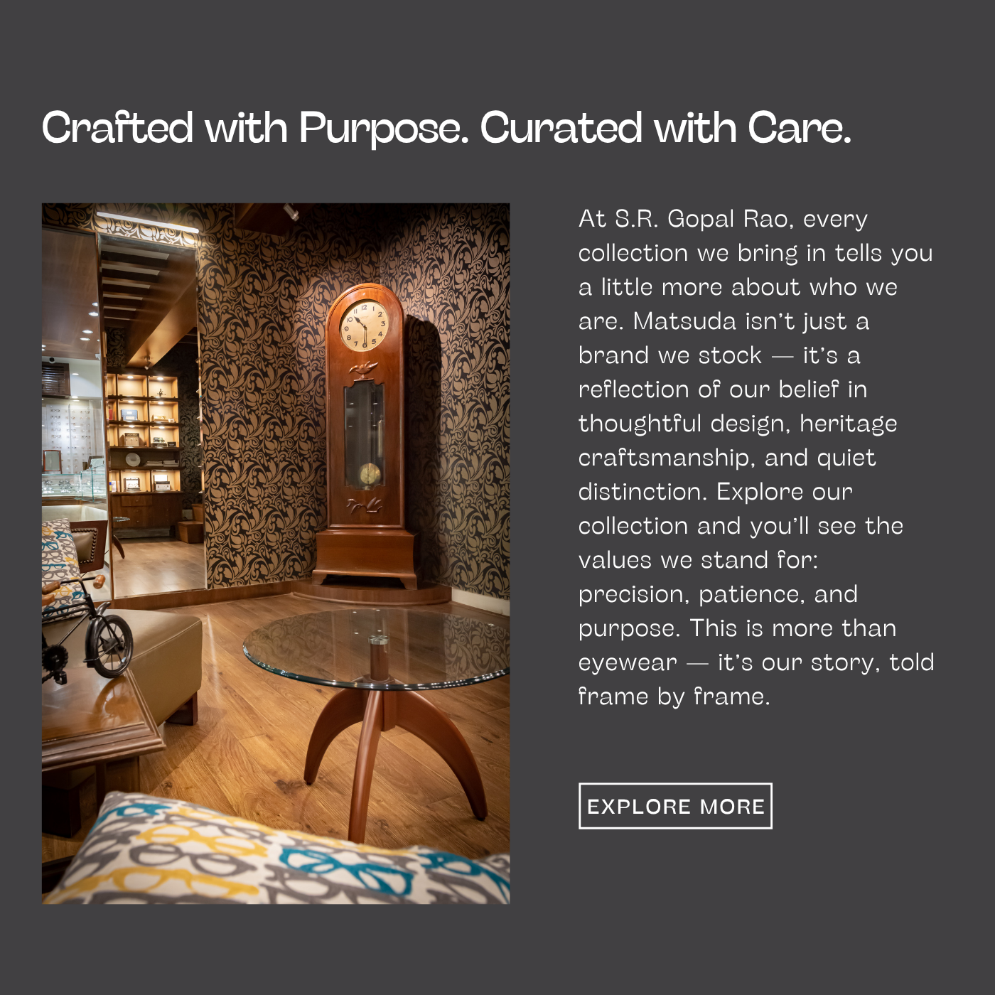 At S.R. Gopal Rao, every collection we bring in tells you a little more about who we are. Matsuda isn’t just a brand we stock — it’s a reflection of our belief in thoughtful design, heritage craftsmanship, and quiet distinction. Explore our collection and you’ll see the values we stand for: precision, patience, and purpose. This is more than eyewear — it’s our story, told frame by frame.