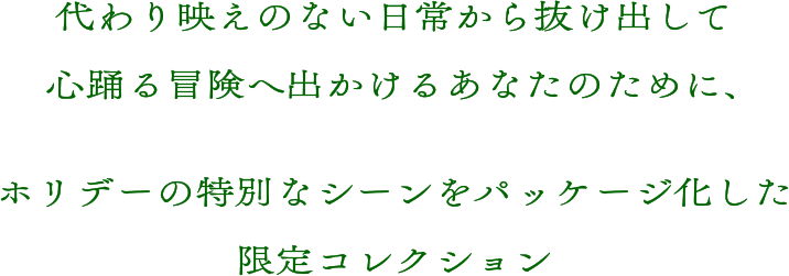 代わり映えのない日常から抜け出して心踊る冒険へ出かけるあなたのために、ホリデーの特別なシーンをパッケージ化した限定コレクション