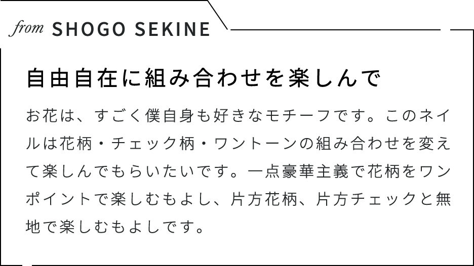 from SHOGO SEKINE 自由自在に組み合わせを楽しんで お花は、すごく僕自身も好きなモチーフです。このネイルは花柄・チェック柄・ワントーンの組み合わせを変えて楽しんでもらいたいです。一点豪華主義で花柄をワンポイントで楽しむもよし、片方花柄、片方チェックと無地で楽しむもよしです。