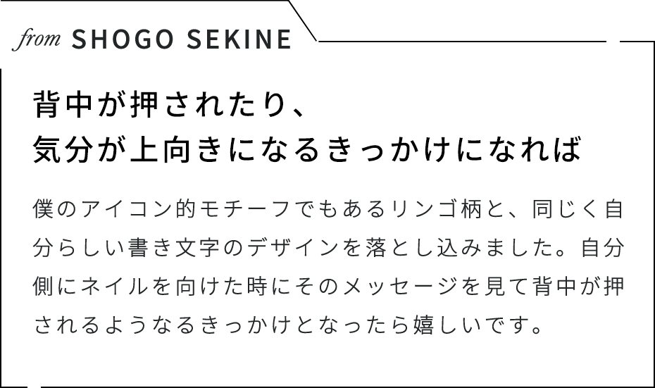 from SHOGO SEKINE 背中が押されたり、気分が上向きになるきっかけになれば 僕のアイコン的モチーフでもあるリンゴ柄と、同じく自分らしい書き文字のデザインを落とし込みました。自分側にネイルを向けた時にそのメッセージを見て背中が押されるようなるきっかけとなったら嬉しいです。