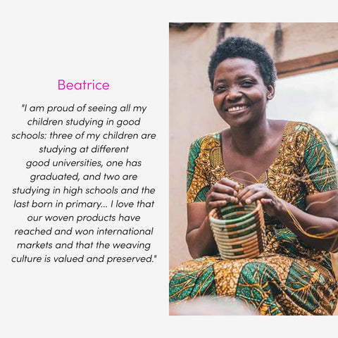 Beatrice  "I am proud of seeing all my children studying in good schools: three of my children are studying at different good universities, one has graduated, and two are studying in high schools and the last born in primary... I love that our woven products have reached and won international markets and that the weaving culture is valued and preserved."