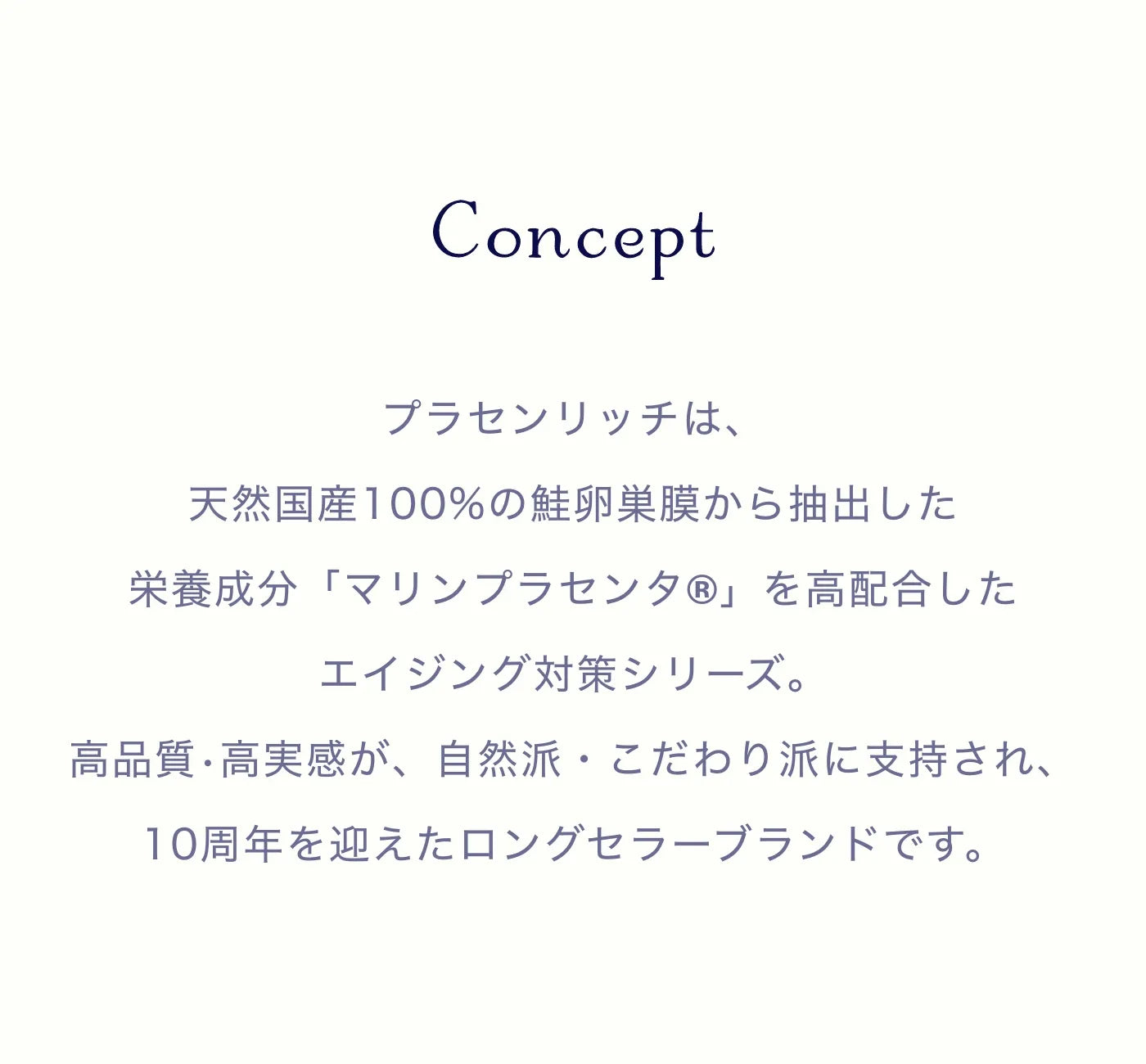 プラセンリッチは、天然国産100%の鮭卵巣膜から抽出した
栄養成分「マリンプラセンタ®︎」を高配合したエイジング対策シリーズ。高品質•高実感が、自然派・こだわり派に支持され、10周年を迎えたロングセラーブランドです。