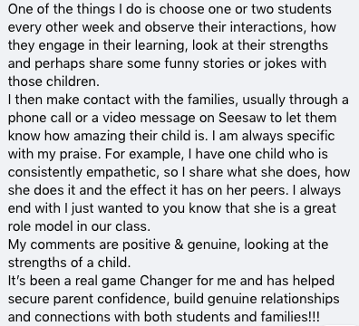 A screenshot of text reads “One of the things I do is choose one or two students every other week and observe their interactions, how they engage in their learning, look at their strengths and perhaps share some funny stories or jokes with those children. I then make contact with the families, usually through a phone call or a video message on Seesaw to let them know how amazing their child is. I am always specific with my praise. For example, I have one child who is consistently empathetic , so I share what she does, how she does it and the effect it has on her peers. I always end with I just wanted you to know that she is a great role model in our class. My comments are positive and genuine, looking at the strengths of a child. It’s been a real game changer for me and has helped secure parent confidence, build genuine relationships and connections with both students and families!!