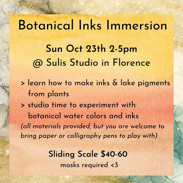 Botanical Inks Immersion Sun Oct 23rd 2-5pm at Sulis Studio in Florence. Learn how to make inks and lake pigments from plants. Studio time to experiment with botanical water colors and inks. All materials provided, but you are welcome to bring paper or calligraphy pens to play with. Sliding scale $40-60. Masks required