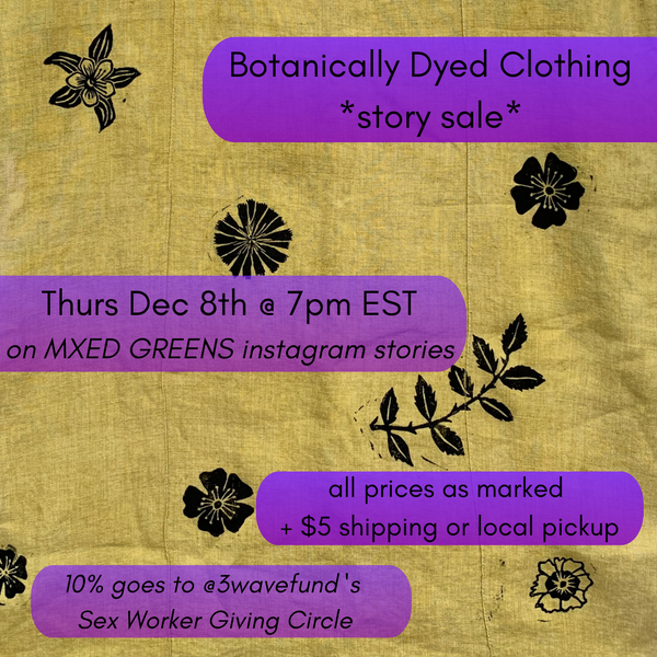 Botanically Dyed Clothing story sale Thurs Dec 8th 7pm EST via MXED GREENS instagram stories all prices as marked, +$5 shipping, or local pickup. 10% to Third Wave Fund's Sx Worker Giving Circle