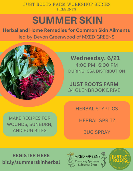 Summer Skin workshop poster on green, yellow, and orange background with image of fresh calendula and monarda. Text reads: Just Roots Farm Workshop Series presents SUMMER SKIN: Herbal and Home Remedies for Common Skin Ailments led by Devon Greenwood of MXED GREENS. Wednesday 6/21 4-6pm during CSA distribution. Just Roots Farm 34 Glenbrook Drive. Make recipes for wounds, sunburn, and bug bites - herbal styptics, herbal spritz, bug spray. register here: bit./ly/summerskinherbal