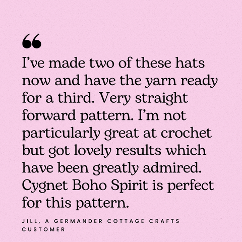 I’ve made two of these hats now and have the yarn ready for a third. Very straight forward pattern. I’m not particularly great at crochet but got lovely results which have been greatly admired. Cygnet Boho Spirit DK is prefect for this pattern.