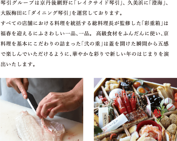 琴引グループは京丹後網野に「レイクサイド琴引」、 久美浜に「澄海」、大阪梅田に「ダイニング琴引」を運営しております。すべての店舗における料理を統括する総料理長が監修した「彩重箱」は福春を迎えるにふさわしい一品、一品。  高級食材をふんだんに使い、京料理を基本にこだわりの詰まった「弐の重」は蓋を開けた瞬間から五感で楽しんでいただけるように、華やかな彩りで新しい年のはじまりを演出いたします。