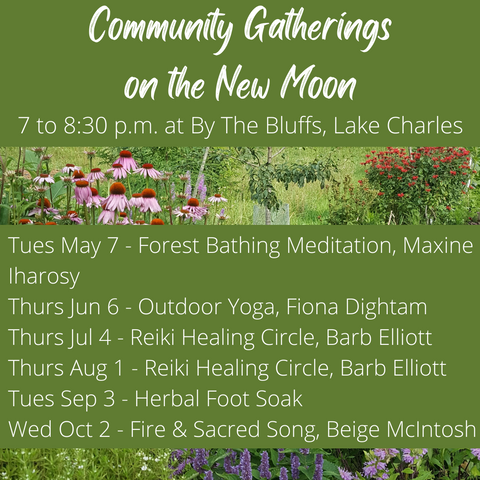 Community New Moon Gatherings are taking place on May 7 with a Forest Bathing Meditation lead by Maxine Iharosy, June 7 with outdoor yoga lead by Fiona Dightam, July 4 and August 1 both with reiki healing circles lead by Barb Elliott, September 3 with a herbal foot soak, and October 2 with a fire and sacred song led by Beige Mcintosh.,